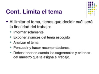 Cont. Limita el tema Al limitar el tema, tienes que decidir cuál será la finalidad del trabajo: Informar solamente Exponer avances del tema escogido Analizar el tema Persuadir y hacer recomendaciones Debes tener en cuenta las sugerencias y criterios del maestro que te asigna el trabajo. 
