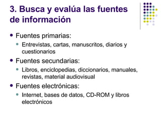 3. Busca y evalúa las fuentes de información Fuentes primarias: Entrevistas, cartas, manuscritos, diarios y cuestionarios Fuentes secundarias: Libros, enciclopedias, diccionarios, manuales, revistas, material audiovisual Fuentes electrónicas: Internet, bases de datos, CD-ROM y libros electrónicos 