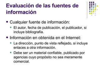 Evaluación de las fuentes de información Cualquier fuente de información: El autor, fecha de publicación, el publicador, si incluye bibliografía. Información en obtenida en el Internet: La dirección, punto de vista reflejado, si incluye enlaces a otra información. Debe ser un material confiable, publicado por agencias cuyo propósito no sea meramente comercial.  