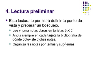4. Lectura preliminar Esta lectura te permitirá definir tu punto de vista y preparar un bosquejo. Lee y toma notas claras en tarjetas 3 X 5. Anota siempre en cada tarjeta la bibliografía de dónde obtuviste dichas notas. Organiza las notas por temas y sub-temas. 
