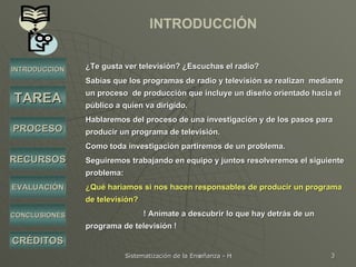INTRODUCCIÓN ¿Te gusta ver televisión? ¿Escuchas el radio?  Sabías que los programas de radio y televisión se realizan  mediante un proceso  de producción que incluye un diseño orientado hacia el público a quien va dirigido. Hablaremos del proceso de una investigación y de los pasos para producir un programa de televisión.  Como toda investigación partiremos de un problema. Seguiremos trabajando en equipo y juntos resolveremos el siguiente problema: ¿Qué haríamos si nos hacen responsables de producir un programa de televisión?  ! Anímate a descubrir lo que hay detrás de un programa de televisión ! INTRODUCCIÓN TAREA PROCESO RECURSOS EVALUACIÓN CRÉDITOS CONCLUSIONES 