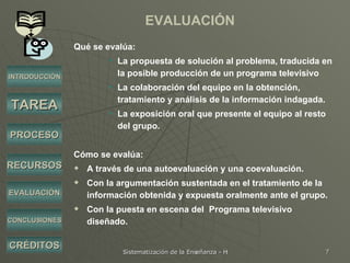 EVALUACIÓN Qué se evalúa: La propuesta de solución al problema, traducida en la posible producción de un programa televisivo La colaboración del equipo en la obtención, tratamiento y análisis de la información indagada.  La exposición oral que presente el equipo al resto del grupo. Cómo se evalúa: A través de una autoevaluación y una coevaluación. Con la argumentación sustentada en el tratamiento de la información obtenida y expuesta oralmente ante el grupo. Con la puesta en escena del  Programa televisivo diseñado. INTRODUCCIÓN TAREA PROCESO RECURSOS EVALUACIÓN CRÉDITOS CONCLUSIONES 