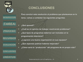 CONCLUSIONES Para concluir esta resolución al problema que planteamos en la tarea, vamos a contestar las siguientes preguntas. ¿Qué aprendí? ¿Cuál es mi opinión de trabajar resolviendo problemas? ¿Qué tipos de programas deberían ser incluidos en la programación televisiva? ¿Lograron una buena organización en sus equipos? ¿Qué aspectos podrían haberse mejorado?  ¿Cómo sería la “producción” del programa de mi propia vida? INTRODUCCIÓN TAREA PROCESO RECURSOS EVALUACIÓN CRÉDITOS CONCLUSIONES 