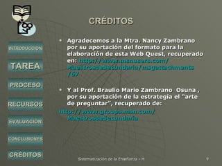 CRÉDITOS Agradecemos a la Mtra. Nancy Zambrano por su aportación del formato para la elaboración de esta Web Quest, recuperado en:  http:// www.msnusers.com / MaestrosdeSecundaria / msgattachments /67 Y al Prof. Braulio Mario Zambrano  Osuna , por su aportación de la estrategia el “arte de preguntar”, recuperado de: http:// www.groups.msn.com / MaestrosdeSecundaria INTRODUCCIÓN TAREA PROCESO RECURSOS EVALUACIÓN CRÉDITOS CONCLUSIONES 