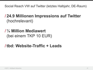 Social Reach VW auf Twitter (letztes Halbjahr, DE-Raum)


/ 24.9 Millionen Impressions auf Twitter
  (hochrelevant)

/ ¼ Million Mediawert
  (bei einem TKP 10 EUR)

/ tbd: Website-Traffic + Leads




© 2011, Goldbach Interactive                              41
 