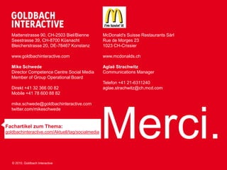 Mattenstrasse 90, CH-2503 Biel/Bienne          McDonald's Suisse Restaurants Sàrl
   Seestrasse 39, CH-8700 Küsnacht                Rue de Morges 23
   Bleicherstrasse 20, DE-78467 Konstanz          1023 CH-Crissier

   www.goldbachinteractive.com                    www.mcdonalds.ch

   Mike Schwede                                   Aglaë Strachwitz
   Director Competence Centre Social Media        Communications Manager
   Member of Group Operational Board
                                                  Telefon +41 21-6311240
   Direkt +41 32 366 00 82                        aglae.strachwitz@ch.mcd.com
   Mobile +41 78 600 88 82

   mike.schwede@goldbachinteractive.com




                                                  Merci.
   twitter.com/mikeschwede


Fachartikel zum Thema:
goldbachinteractive.com/Aktuell/tag/socialmedia




   © 2010, Goldbach Interactive
 