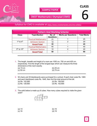 CLASS
6
SAMPLE PAPER
CREST Mathematics Olympiad (CMO)
1
1. The length, breadth and height of a room are 1050 cm, 750 cm and 425 cm,
respectively. Find the length of the longest tape which can measure the three
dimensions of the room exactly.
(a) 15 cm (b) 25 cm
(c) 50 cm (d) 75 cm
2. 50 chairs and 30 blackboards were purchased for a school. If each chair costs Rs. 1065
and each blackboard costs Rs. 1645, then find the total amount of the bill.
(a) Rs. 102,060 (b) Rs. 106,500
(c) Rs. 120,650 (d) Rs. 102,600
3. The solid below is made up of cubes. How many cubes required to make the given
solid?
(a) 14 (b) 16
(c) 18 (d) 19
Class Topic/Section No. of
Questions
Marks per Questions Total Marks
Practical Mathematics 25 1 25
1st
to 4th
Achievers Section 10 2 20
Grand Total 35 - 45
Practical Mathematics 40 1 40
5th
to 10th
Achievers Section 10 2 20
Grand Total 50 - 60
Syllabus for CMO is available at https://www.crestolympiads.com/cmo-syllabus
Pattern And Marking Scheme
 