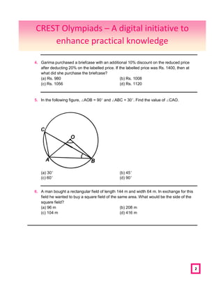 2
4. Garima purchased a briefcase with an additional 10% discount on the reduced price
after deducting 20% on the labelled price. If the labelled price was Rs. 1400, then at
what did she purchase the briefcase?
(a) Rs. 980 (b) Rs. 1008
(c) Rs. 1056 (d) Rs. 1120
5. In the following figure, ∠AOB = 90° and ∠ABC = 30°. Find the value of ∠CAO.
(a) 30° (b) 45°
(c) 60° (d) 90°
6. A man bought a rectangular field of length 144 m and width 64 m. In exchange for this
field he wanted to buy a square field of the same area. What would be the side of the
square field?
(a) 96 m (b) 208 m
(c) 104 m (d) 416 m
CREST Olympiads – A digital initiative to
enhance practical knowledge
 