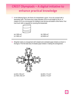3
7. In the following figure, the frame of a lampshade is given. It is to be covered with a
decorative cloth. The frame has a base diameter of 20 cm and height of 30 cm. A
margin of 2.5 cm is to be given for holding it over the top and bottom of the frame. Find
how much cloth is required for covering the lampshade.
(a) 1200 cm2
(b) 1500 cm2
(c) 1800 cm2
(d) 2200 cm2
8. Shephali made an arrangement with shaded and unshaded paper sheets as shown in
the figure. Find the total area of shaded paper sheets in making the arrangement.
(a) 9/4 (√55) cm2
(b) 8/5 (√11) cm2
(c) 16/9 (√55) cm2
(d) 6/5 (√11) cm2
CREST Olympiads – A digital initiative to
enhance practical knowledge
 