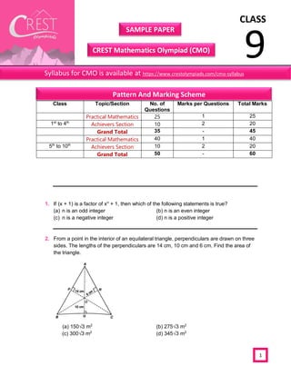 CLASS
9
SAMPLE PAPER
CREST Mathematics Olympiad (CMO)
1
1. If (x + 1) is a factor of xn
+ 1, then which of the following statements is true?
(a) n is an odd integer (b) n is an even integer
(c) n is a negative integer (d) n is a positive integer
2. From a point in the interior of an equilateral triangle, perpendiculars are drawn on three
sides. The lengths of the perpendiculars are 14 cm, 10 cm and 6 cm. Find the area of
the triangle.
(a) 150√3 m2
(b) 275√3 m2
(c) 300√3 m2
(d) 345√3 m2
Class Topic/Section No. of
Questions
Marks per Questions Total Marks
Practical Mathematics 25 1 25
1st
to 4th
Achievers Section 10 2 20
Grand Total 35 - 45
Practical Mathematics 40 1 40
5th
to 10th
Achievers Section 10 2 20
Grand Total 50 - 60
Syllabus for CMO is available at https://www.crestolympiads.com/cmo-syllabus
Pattern And Marking Scheme
 