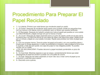 Procedimiento Para Preparar El
Papel Reciclado
 1.- La colecta: Primero que nada tienes que recolectar papel ya usado.
 2.- ¡A Cortar!: Después de recolectar tanto papel como pudiste córtalo en pequeñas tiras
con tus manos o con tijeras como tu prefieras, pero no tienen que quedar perfectas.
 3.- El Remojado: Después de haberlo cortado pon todo el papel que puedas en una cubeta
con MUCHA AGUA y déjalo remojar ahí por lo menos 2 horas.
 4.- ¡A Licuar!: Después de haber esperado toma un puño de papel y ponlo en el vaso de la
licuadora pero con MUCHA AGUA ya que debe de haber mas agua que papel. Déjalo licuar
por un minuto y déjalo en una cubeta o envase. Repite este proceso con todo el papel que
tienes.
 5.- Con tus propias manos: Toma la pulpa (el papel ya licuado) y en una superficie plana y
limpia (que no tenga agujeritos ni nada, es preferible el mosaico), dale al papel la forma que
tu quieras y trata de que quede una capa de pulpa lo mas delgada posible. Te puedes
ayudar con un rodillo.
 ¡¡¡TIP DE DECORACIÓN!!!: Puedes decorar tu papel reciclado poniéndole un poco de
brillantina.
 6.- Ya Casi Está: Mientras esperas a que se seque, constantemente tienes que estar
despegando el papel de donde lo pusiste con una palita de cocina.
 7.- Ya Está: Después de haber esperado un buen rato vas a notar como el papel ya se
endureció y está listo para usarse.
 8.- Decóralo como quieras.
 