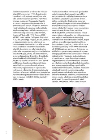 22
correlacionadas con la calidad del cuidado
infantil (Howes et al., 1992). Por ejemplo,
cuando el coeficiente de atención es más
alto, las interacciones positivas y afectivas
ocurren con menor frecuencia. Cuando
se cuenta con poco o ningún material o
infraestructura básica, las rutinas de salud
y nutrición tienden a ser de mala calidad o
inexistentes y las actividades son menores
en frecuencia y calidad (Clarke-Stewart,
Gruber y Fitzgerald, 1994; Howes, 1983;
NICHD, 1996, 2000a; Phillips en Burchinal
et al., 1997; Volling y Feagans, 1995). Además,
se ha demostrado que los salarios de los
cuidadores están altamente correlacionados
con la calidad de los centros de cuidado
infantil. Asimismo, los salarios más altos
están relacionados con mejores resultados en
los niños (Kagan, 2010). En la misma línea,
la encuesta nacional de centros de cuidado
infantil del Early Childhood Network del
NICHD (National Institute of Child Health
and Human Development) encontró que
los cuidadores que tenían más años de
educación y aquellos que se capacitaron
en temas de educación de primera infancia
tienden a ofrecer actividades más apropiadas
y estimulantes para el desarrollo de los niños
bajo su cuidado (NICHD, 2000a; Vandell y
Wolfe, 2000).
Varios estudios han encontrado que existen
relaciones significativas entre variables
estructurales de calidad y el desempeño de
los niños. En concreto, clases con menos
niños, coeficientes de atención bajos (es
decir, pocos niños por cuidador) y cuidadores
bien calificados se asocian tanto con una
mejor calidad del cuidado como con mejores
resultados de desarrollo de los niños
(NICHD, 1999). Asimismo, las aulas con un
mayor número de adultos por niño se asocian
con mejores habilidades de lenguaje y
conversación más sofisticada del niño, mayor
cultura general y mayor participación en
interacciones positivas y cooperativas entre
los niños (Vandell y Wolf, 2000). Howes et
al. (1992) sugieren que esto se debe a que los
cuidadores que son responsables de grupos
más pequeños tienen la capacidad de brindar
más atención y cuidados individualizados
a los niños a su cargo. Investigaciones no
experimentales han mostrado que los niños
en edad preescolar, bajo el cuidado de adultos
con una mejor educación y capacitación
sobre desarrollo infantil, obtienen resultados
significativamente mejores en pruebas
cognitivas estandarizadas, se concentran
más fácilmente en las tareas y se comunican
mejor con los adultos y entre sí (Hausfather
et al., 1997; Vernon-Feagans et al., 1997;
Howes, 1997; Dunn, 1993; Clarke-Stewart
 