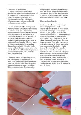 29
Capítulo 3¿Cómo se mide la calidad de los servicios de cuidado infantil?
o del centro de cuidado en sí.
La evaluación puede enriquecerse al
combinar los dos mecanismos de recolección
de información. La implementación de
diferentes formas de medición sobre
una misma dimensión brindará mayor
información y precisión que la obtenida
mediante solo una de ellas.
A su vez, los instrumentos que requieren
evaluar la calidad a partir de la observación
de la rutina diaria pueden realizarse
mediante una observación directa al visitar
el centro, o a partir de la filmación de la
experiencia para su posterior codificación.
De este modo, en lugar de observar y
puntuar simultáneamente, una persona se
encarga de filmar la rutina del niño o grupo
de niños, y en otro momento se analiza
el video. Los resultados obtenidos por la
opción de filmación dependerán tanto de las
características de la filmación y del protocolo
que se establezca sobre cómo realizarla,
como del observador.
Cabe destacar que, independientemente
del tipo de estudio a implementar, al
seleccionar qué instrumento se va a aplicar,
es necesario explorar la validez del mismo
para la población que va a ser estudiada.
Esto supone analizar si el instrumento es
apropiado para la población en términos
de la pertinencia cultural y la lengua, o si
es necesario la traducción o adaptación a
la lengua o al contexto local (este tema se
analiza detalladamente en el Capítulo 4).
Observación vs. Reporte
La observación demanda más tiempo,
capacitación y recursos que la
implementación de listas de verificación
o de cuestionarios que se basan en el
reporte de, por ejemplo, el cuidador o
coordinador del centro. La ventaja principal
de los instrumentos de observación es
que permiten describir las experiencias
e interacciones de los niños en el centro.
La presencia del observador en el centro
podría distorsionar de alguna manera la
interacción entre el cuidador y el niño
(a pesar de tomar todos los recaudos
necesarios para evitar interferir en las
actividades, como se detalla en el Capítulo
4). Sin embargo, se considera que cuanto
mayor sea la duración de la visita del
observador en el centro, será más difícil
para el cuidador inhibir tendencias y
reacciones que forman parte de su rutina
cotidiana, en particular luego de la primera
hora de visita.
 