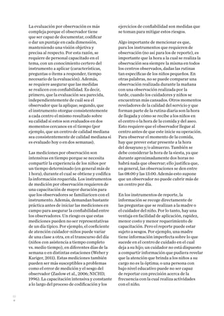 30
La evaluación por observación es más
compleja porque el observador tiene
que ser capaz de documentar, codificar
o dar un puntaje en cada dimensión,
manteniendo una visión objetiva y
precisa al respecto. Por esta razón, se
requiere de personal capacitado en el
tema, con un conocimiento certero del
instrumento a aplicar (características,
preguntas o ítems a responder, tiempo
necesario de la evaluación). Además,
se requiere asegurar que las medidas
se realicen con confiabilidad. Es decir,
primero, que la evaluación sea parecida,
independientemente de cuál sea el
observador que la aplique; segundo, que
el instrumento otorgue consistentemente
a cada centro el mismo resultado sobre
su calidad si estos son evaluados en dos
momentos cercanos en el tiempo (por
ejemplo, que un centro de calidad mediana
sea consistentemente de calidad mediana si
es evaluado hoy o en dos semanas).
Las mediciones por observación son
intensivas en tiempo porque se necesita
compartir la experiencia de los niños por
un tiempo determinado (en general más de
1 hora), durante el cual se obtiene y codifica
la información requerida. Los instrumentos
de medición por observación requieren de
una capacitación de mayor duración para
que los observadores se familiaricen con el
instrumento. Además, demandan bastante
práctica antes de iniciar las mediciones en
campo para asegurar la confiabilidad entre
los observadores. Un riesgo es que estas
mediciones pueden no ser representativas
de un día típico. Por ejemplo, el coeficiente
de atención cuidador-niños puede variar
de una clase a otra, en el transcurso del día
(niños con asistencia a tiempo completo
vs. medio tiempo), en diferentes días de la
semana o en distintas estaciones (Weber y
Kariger, 2011). Estas mediciones también
pueden ser más susceptibles a problemas
como el error de medición y el sesgo del
observador (Zaslow et al., 2006; NICHD,
1996). La capacitación intensiva y constante
a lo largo del proceso de codificación y los
ejercicios de confiabilidad son medidas que
se toman para mitigar estos riesgos.
Algo importante de mencionar es que,
para los instrumentos que requieren de
observación (no así para los de reporte), es
importante que la hora a la cual se realiza la
observación sea siempre la misma en todos
los centros observados, dadas las rutinas
tan específicas de los niños pequeños. En
otras palabras, no se puede comparar una
observación realizada durante la mañana
con una observación realizada por la
tarde, cuando los cuidadores y niños se
encuentran más cansados. Otros momentos
reveladores de la calidad del servicio y que
forman parte de la rutina diaria son la hora
de llegada y cómo se recibe a los niños en
el centro o la hora de la comida y del aseo.
Esto requiere que el observador llegue al
centro antes de que este inicie su operación.
Para observar el momento de la comida,
hay que prever estar presente a la hora
del desayuno y/o almuerzo. También se
debe considerar la hora de la siesta, ya que
durante aproximadamente dos horas no
habrá nada que observar; ello justifica que,
en general, las observaciones se den entre
las 08:00 y las 13:00. Además esto supone
que un observador no puede cubrir más de
un centro por día.
En los instrumentos de reporte, la
información se recoge directamente de
las preguntas que se realizan a la madre o
el cuidador del niño. Por lo tanto, hay una
ventaja en facilidad de aplicación, rapidez,
menor costo y menor requerimiento de
capacitación. Pero el reporte puede estar
sujeto a sesgos. Por ejemplo, una madre
tiene información imperfecta sobre lo que
sucede en el centro de cuidado en el cual
deja a su hijo; un cuidador no está dispuesto
a compartir información que pudiera revelar
que la atención que brinda a los niños a su
cargo no es la óptima; o una persona con
bajo nivel educativo puede no ser capaz
de reportar con precisión acerca de la
frecuencia con la cual realiza actividades
con el niño.
 