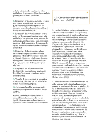 50
de la terminación del servicio; ver si los
cuidadores tienen tiempo libre durante el día
para responder a una encuesta).
5.	Estructura organizacional (si los centros
son locales, municipales, provinciales,
y/o nacionales; cómo se organizan los
aspectos operativos, la administración y el
financiamiento del centro).
6.	Estructura del recurso humano (uno o
más coordinadores del centro, uno o más
cuidadores por grupo de niños, tamaño de
cada grupo, coeficientes de atención según
rango de edades, presencia de personal de
apoyo que no labora en el centro a tiempo
completo).
7.	Estructura de los grupos atendidos
en el centro (organización de aulas en
grupos de edad, la frecuencia de atención
a niños de diferentes edades, por ejemplo
si hay pocos niños menores a un año o si
hay representación de diferentes grupos
etarios).
8.	Lugares en los cuales transcurren
los diferentes momentos de la rutina de
los niños (interiores, exteriores, aulas,
comedor, etc.).
9.	Tamaño de los centros de la población
a estudiarse (distribución del número de
niños, cuidadores y grupos).
10.	Lengua de la población usuaria del
servicio y de aquellos que trabajan en los
centros.
Además, deberá tomarse en cuenta si
las variables antes nombradas varían
significativamente entre las diferentes
regiones o entre el ámbito urbano y el rural.
La confiabilidad entre observadores (Inter-
rater reliability) cuantifica cuán parecidos
son los resultados de la medición de calidad
que resulten de la aplicación de un mismo
instrumento por diferentes observadores
sobre un mismo estudio (Gwet, 2008).
En particular, lograr confiabilidad entre
observadores significa que diferentes
observadores entrenados pueden alcanzar
juicios precisos y consistentes sobre
el desempeño del cuidador, sobre las
dimensiones captadas por las variables
de proceso y sobre otras evidencias de la
calidad del cuidado que reciben los niños.
Este tipo de confiabilidad es importante
para asegurar que los distintos observadores
están valorando cada situación de la misma
manera, y consecuentemente reduce
el potencial de sesgo derivado de una
valoración personal subjetiva (Fernald,
Kariger et al., 2009).
La alta confiabilidad entre observadores se
debe alcanzar antes de salir al campo y es
necesario mantenerla durante la recolección
de la información a partir del análisis de
los datos recogidos con una comparación,
calibración o recertificación periódica
(APPR, 2012). Sin embargo, se debe
comenzar a trabajar en obtener confiabilidad
entre observadores desde el entrenamiento,
con criterios claros y objetivos sobre cómo
recoger, analizar y reportar la evidencia
observada en los centros. Se pueden tomar
videos sobre la rutina diaria en algunos de
los centros, y trabajar en grupo sobre los
criterios usados, la evidencia y cómo se
decide la puntuación o calificación de los
ítems de cada prueba.
4.6/ Confiabilidad entre observadores
(Inter-rater reliability)
 