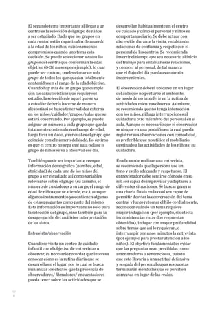 52
El segundo tema importante al llegar a un
centro es la selección del grupo de niños
a ser estudiado. Dado que los grupos en
cada centro están organizados de acuerdo
a la edad de los niños, existen muchos
compromisos cuando uno toma esta
decisión. Se puede seleccionar a todos los
grupos del centro que conforman la edad
objetivo (0-36 meses por ejemplo), lo cual
puede ser costoso, o seleccionar un solo
grupo de todos los que quedan totalmente
contenidos en el rango de la edad objetivo.
Cuando hay más de un grupo que cumple
con las características que requiere el
estudio, la selección de aquel que se va
a estudiar debería hacerse de manera
aleatoria si se busca tener validez externa
en los niños/cuidador/grupos/aulas que se
estará observando. Por ejemplo, se puede
asignar un número a cada grupo que queda
totalmente contenido en el rango de edad,
luego tirar un dado, y ver cuál es el grupo que
coincide con el número del dado. Lo óptimo
es que el centro no sepa qué aula o clase o
grupo de niños se va a observar ese día.
También puede ser importante recoger
información demográfica (nombre, edad,
etnicidad) de cada uno de los niños del
grupo a ser estudiado así como variables
relevantes sobre el grupo (su tamaño, el
número de cuidadores a su cargo, el rango de
edad de niños que se atiende, etc.), aunque
algunos instrumentos ya contienen algunas
de estas preguntas como parte del mismo.
Esta información es importante no solo para
la selección del grupo, sino también para la
desagregación del análisis e interpretación
de los datos.
Entrevista/observación
Cuando se visita un centro de cuidado
infantil con el objetivo de entrevistar u
observar, es necesario recordar que interesa
conocer cómo es la rutina diaria que se
desarrolla en el lugar, por lo cual se busca
minimizar los efectos que la presencia de
observadores/ filmadores/ encuestadores
pueda tener sobre las actividades que se
desarrollan habitualmente en el centro
de cuidado y cómo el personal y niños se
comportan a diario. Se debe actuar con
discreción durante la visita, entablando
relaciones de confianza y respeto con el
personal de los centros. Se recomienda
invertir el tiempo que sea necesario al inicio
del trabajo para entablar esas relaciones,
y conocer al personal, de tal manera
que el flujo del día pueda avanzar sin
inconvenientes.
El observador deberá ubicarse en un lugar
del aula que no perturbe el ambiente,
de modo de no interferir en la rutina de
actividades mientras observa. Asimismo,
se recomienda que no tenga interacción
con los niños, ni haga interrupciones al
cuidador u otro miembro del personal en el
aula. Aunque es necesario que el observador
se ubique en una posición en la cual pueda
registrar sus observaciones con comodidad,
es preferible que no utilice el mobiliario
destinado a las actividades de los niños o su
cuidadora.
En el caso de realizar una entrevista,
se recomienda que la persona use un
tono y estilo adecuado y respetuoso. El
entrevistador debe sentirse cómodo en su
rol, ser capaz de improvisar y adaptarse a
diferentes situaciones. Se buscar generar
una charla fluida en la cual sea capaz de
permitir desviar la conversación del tema
central y luego retomar el hilo cordialmente,
reconocer cuándo un tema requiere
mayor indagación (por ejemplo, si detecta
inconsistencias entre dos respuestas
obtenidas), indagar con mayor profundidad
sobre temas que así lo requieran, o
interrumpir por unos minutos la entrevista
(por ejemplo para prestar atención a los
niños). El objetivo fundamental es evitar
que las preguntas sean percibidas como
amenazadoras o sentenciosas, puesto
que esto llevaría a una actitud defensiva
y sesgada del personal cuyas respuestas
terminarán siendo las que se perciben
correctas en lugar de las reales.
 