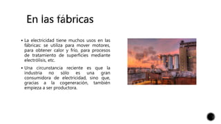  La electricidad tiene muchos usos en las
fábricas: se utiliza para mover motores,
para obtener calor y frío, para procesos
de tratamiento de superficies mediante
electrólisis, etc.
 Una circunstancia reciente es que la
industria no sólo es una gran
consumidora de electricidad, sino que,
gracias a la cogeneración, también
empieza a ser productora.
 