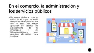  De manera similar a como se
utiliza en el hogar, en estos
sectores se ha ampliado su uso
con la cada vez mayor
aplicación de sistemas de
procesamiento de la
información y de
telecomunicaciones, que
necesitan electricidad para
funcionar.
 