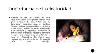  Además de ser un servicio es una
necesidad básica para poder realizar una
gran cantidad de actividades, sea la
iluminación necesaria para el Ámbito
Escolar a la hora de leer un libro o escribir a
mano, como también las tareas destinadas
a la Industria y Negocios, brindando la
alimentación energética necesaria para que
funcione una maquinaria, un artefacto o
bien un Dispositivo Electrónico que
requiere de una alimentación de energía
para poder trabajar.
 