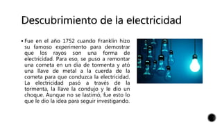  Fue en el año 1752 cuando Franklin hizo
su famoso experimento para demostrar
que los rayos son una forma de
electricidad. Para eso, se puso a remontar
una cometa en un día de tormenta y ató
una llave de metal a la cuerda de la
cometa para que conduzca la electricidad.
La electricidad pasó a través de la
tormenta, la llave la condujo y le dio un
choque. Aunque no se lastimó, fue esto lo
que le dio la idea para seguir investigando.
 