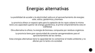 La posibilidad de acceder a la electricidad radica en el aprovechamiento de energías:
solar, eólica, geotérmica y biomasa.
La provincia ofrece un espacio apto para la captación de los rayos solares la misma
tiene una capacidad superior de energía geotérmica, el primer emprendimiento esta en
COPAHUE
Otra alternativa la ofrece, la energía de biomasa, compuesta por residuos orgánicos.
La provincia tiene gran oportunidad de conectar aerogeneradores para el
aprovechamiento de los vientos .
Estas energías alternativas tiene la capacidad de no contaminar el medio ambiente y no
afectan por lo tanto a la sociedad.
 