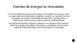  En la actualidad las fuentes de energía no renovables son las que cubre
la mayor parte de la demanda energética mundial, son también las más
avanzadas en cuanto a tecnología de extracción o producción se
refiere, pero suelen causar un gran impacto medioambiental.
 Actualmente también empieza a aparecer una tendencia de inversión
sobre las energías renovables más limpias y cuidadosas con el medio
ambiente intentando dejar atrás las energías no renovables.
 