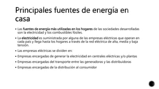  Las fuentes de energía más utilizadas en los hogares de las sociedades desarrolladas
son la electricidad y los combustibles fósiles.
 La electricidad es suministrada por alguna de las empresas eléctricas que operan en
cada país y llega hasta los hogares a través de la red eléctrica de alta, media y baja
tensión.
 Las empresas eléctricas se dividen en:
 Empresas encargadas de generar la electricidad en centrales eléctricas y/o plantas
 Empresas encargadas del transporte entre las generadoras y las distribuidoras
 Empresas encargadas de la distribución al consumidor
 
