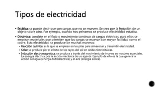  Estática: se puede decir que son cargas que no se mueven. Se crea por la frotación de un
objeto sobre otro. Por ejemplo, cuando nos peinamos se produce electricidad estática.
 Dinámica: consiste en el flujo o movimiento continuo de cargas eléctricas, para ellos se
emplean materiales que permiten que las cargas se muevan con mayor facilidad como el
cobre. Esta electricidad se produce de muchas maneras:
 Reacción química: es la que se emplean en las pilas para almacenar y transmitir electricidad.
 Solar: se produce por el efecto de los rayos del sol en celdas fotovoltaicas.
 Inducción electromagnética: se produce a través del movimiento de imanes en motores especiales.
La energía eléctrica por la acción mecánica de un agente. Ejemplo de ello es la que genera la
acción del agua (energía hidroeléctrica) y el aire (energía eólica).
 