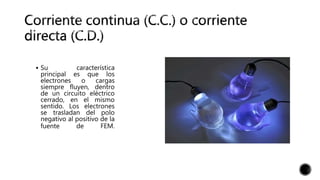  Su característica
principal es que los
electrones o cargas
siempre fluyen, dentro
de un circuito eléctrico
cerrado, en el mismo
sentido. Los electrones
se trasladan del polo
negativo al positivo de la
fuente de FEM.
 