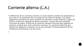  a diferencia de la corriente anterior, en esta existen cambios de polaridad ya
que esta no se mantiene fija a lo largo de los ciclos de tiempo. Los polos
negativos y positivos de esta corriente se invierten a cada instante, según los
Hertz o ciclos por segundo de dicha corriente. A pesar de esta continua
inversión de polos, el flujo de la corriente siempre será del polo negativo al
positivo, al igual que en la corriente continua. La corriente eléctrica que
poseen los hogares es alterna y es la que permite el funcionamiento de los
artefactos electrónicos y de las luces.

 
