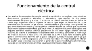  Para realizar la conversión de energía mecánica en eléctrica, se emplean unas máquinas
denominadas generadores eléctricos o alternadores, que constan de dos piezas
fundamentales: el estator y el rotor. El estator es un cilindro metálico hueco en forma de
cañón, cuya superficie interior dispone de ranuras que alojan un bobinado de cobre
interconectado. El rotor es un eje macizo, también metálico, que se aloja con capacidad de
giro en el interior del estator y cuya superficie también dispone de ranuras que alojan otro
bobinado de cobre interconectado que actúa como un electroimán cuando se les aplica una
pequeña corriente eléctrica continua proveniente de un tercer equipo exterior llamado
excitatriz. La turbina, el alternador y la excitatriz están alineados y comparten el mismo eje
de rotación. Cuando el rotor gira a la velocidad de 1.500 ó 3.000 rpm (necesaria para
generar con frecuencia de 50 Hz con la que se trabaja en Europa), impulsado por el eje que
comparte con la turbina, se produce una corriente inducida en los hilos de cobre del interior
del estator. Estas corrientes proporcionan al generador la denominada fuerza electromotriz,
capaz de proporcionar energía eléctrica a cualquier sistema conectado a él.
 