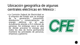  La Comisión Federal de Electricidad es
la empresa del Estado que se encarga
de la generación, transmisión,
distribución y comercialización de
energía eléctrica en el país.
Actualmente atiende a 25.3 millones de
personas. Sin embargo, poco se sabe
de dónde proviene la energía que
todos los días de forma permanente
mantiene las actividades de personas,
empresas y gobierno
 