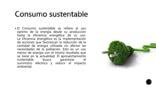 El Consumo sustentable se refiere al uso
óptimo de la energía desde su producción
hasta la eficiencia energética de su uso.
La Eficiencia energética es la implementación
de acciones que favorezcan la reducción de la
cantidad de energía utilizada sin afectar las
necesidades de la población. Esto es un uso
menor de energía con el mismo resultado que
se tiene en la actualidad. El aprovechamiento
sustentable busca garantizar el
suministro eléctrico y reducir el impacto
ambiental.
 