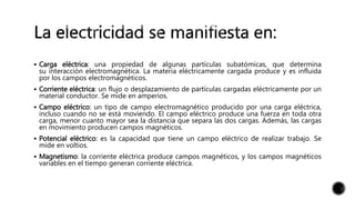 Carga eléctrica: una propiedad de algunas partículas subatómicas, que determina
su interacción electromagnética. La materia eléctricamente cargada produce y es influida
por los campos electromagnéticos.
 Corriente eléctrica: un flujo o desplazamiento de partículas cargadas eléctricamente por un
material conductor. Se mide en amperios.
 Campo eléctrico: un tipo de campo electromagnético producido por una carga eléctrica,
incluso cuando no se está moviendo. El campo eléctrico produce una fuerza en toda otra
carga, menor cuanto mayor sea la distancia que separa las dos cargas. Además, las cargas
en movimiento producen campos magnéticos.
 Potencial eléctrico: es la capacidad que tiene un campo eléctrico de realizar trabajo. Se
mide en voltios.
 Magnetismo: la corriente eléctrica produce campos magnéticos, y los campos magnéticos
variables en el tiempo generan corriente eléctrica.
 