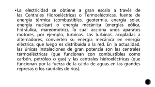 La electricidad se obtiene a gran escala a través de
las Centrales Hidroeléctricas o Termoeléctricas, fuente de
energía térmica (combustibles, geotermia, energía solar,
energía nuclear) o energía mecánica (energías eólica,
hidráulica, mareomotriz), la cual acciona unos aparatos
motores, por ejemplo, turbinas. Las turbinas, acopladas a
alternadores, convierten su energía mecánica en energía
eléctrica, que luego es distribuida a la red. En la actualidad,
las únicas instalaciones de gran potencia son las centrales
termoeléctricas (que funcionan con combustibles como
carbón, petróleo o gas) y las centrales hidroeléctricas (que
funcionan por la fuerza de la caída de aguas en las grandes
represas o los caudales de ríos).
 