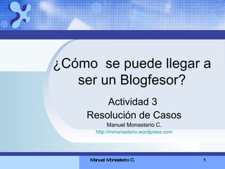 ¿Cómo  se puede llegar a ser un Blogfesor? Actividad 3  Resolución de Casos Manuel Monasterio C. http://mmonasterio.wordpress.com 