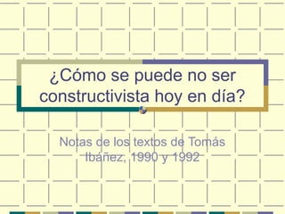 ¿Cómo se puede no ser
constructivista hoy en día?
Notas de los textos de Tomás
Ibáñez, 1990 y 1992
 