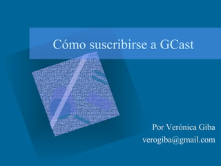 Cómo suscribirse a GCast Por Verónica Giba [email_address] 