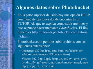 Algunos datos sobre Photobucket En la parte superior del sitio hay una opción HELP, con menú de opciones donde encontrarás un TUTORIAL que te explica cómo subir archivos y qué se puede hacer mediante  Photobucket . El link directo es  http:// tutorials.photobucket.com / tutorial _8. html   Photobucket.com permite subir archivos con las siguientes extensiones:  Imágenes: gif, jpg, jpeg, png, bmp, swf (deben ser subidos como  images  NO como  videos ) Videos: 3g2, 3gp, 3gp2, 3gpp, 3p, asf, avi, divx, divx, dv, dvx, flv, gif, moov, mov, mp4, mpeg4, mpg4, mpe, mpeg, mpg, qt,  wmv, xvid. 