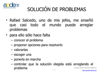 SOLUCIÓN DE PROBLEMAS Rafael Salcedo, uno de mis jefes, me enseñó que casi todo el mundo puede arreglar problemas para ello sólo hace falta conocer el problema proponer opciones para resolverlo valorarlas  escoger una ponerla en marcha controlar que la solución elegida está arreglando el problema 