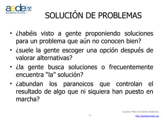 SOLUCIÓN DE PROBLEMAS ¿habéis visto a gente proponiendo soluciones para un problema que aún no conocen bien? ¿suele la gente escoger una opción después de valorar alternativas? ¿la gente busca soluciones o frecuentemente encuentra “la” solución? ¿abundan los paranoicos que controlan el resultado de algo que ni siquiera han puesto en marcha? 