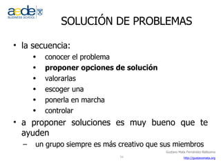 SOLUCIÓN DE PROBLEMAS la secuencia: conocer el problema proponer opciones de solución valorarlas escoger una ponerla en marcha controlar a proponer soluciones es muy bueno que te ayuden un grupo siempre es más creativo que sus miembros  