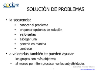SOLUCIÓN DE PROBLEMAS la secuencia: conocer el problema proponer opciones de solución valorarlas escoger una ponerla en marcha controlar a valorarlas también te pueden ayudar los grupos son más objetivos al menos permiten procesar varias subjetividades 