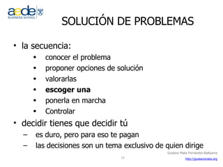 SOLUCIÓN DE PROBLEMAS la secuencia: conocer el problema proponer opciones de solución valorarlas escoger una ponerla en marcha Controlar decidir tienes que decidir tú es duro, pero para eso te pagan las decisiones son un tema exclusivo de quien dirige 