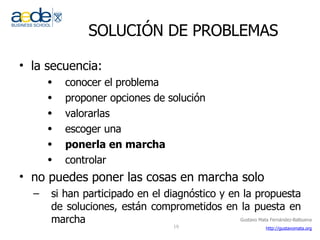 SOLUCIÓN DE PROBLEMAS la secuencia: conocer el problema proponer opciones de solución valorarlas escoger una ponerla en marcha controlar no puedes poner las cosas en marcha solo si han participado en el diagnóstico y en la propuesta de soluciones, están comprometidos en la puesta en marcha 