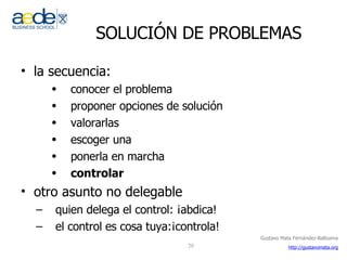 SOLUCIÓN DE PROBLEMAS la secuencia: conocer el problema proponer opciones de solución valorarlas escoger una ponerla en marcha controlar otro asunto no delegable quien delega el control: ¡abdica! el control es cosa tuya:¡controla! 