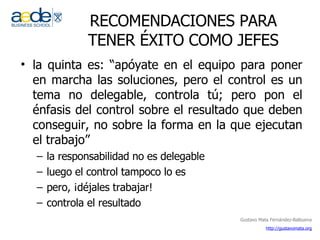 RECOMENDACIONES PARA TENER ÉXITO COMO JEFES la quinta es: “apóyate en el equipo para poner en marcha las soluciones, pero el control es un tema no delegable, controla tú; pero pon el énfasis del control sobre el resultado que deben conseguir, no sobre la forma en la que ejecutan el trabajo” la responsabilidad no es delegable luego el control tampoco lo es pero, ¡déjales trabajar! controla el resultado 