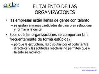 EL TALENTO DE LAS ORGANIZACIONES las empresas están llenas de gente con talento se gastan enormes cantidades de dinero en seleccionar y formar a la gente ¿por qué las organizaciones se comportan tan frecuentemente de forma estúpida? porque la estructura, las disputas por el poder entre directivos y las actitudes reactivas no permiten que el talento se movilice 