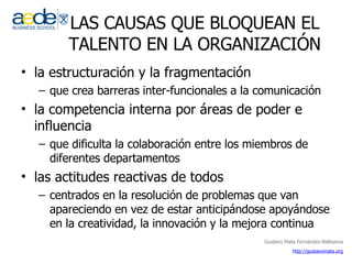LAS CAUSAS QUE BLOQUEAN EL TALENTO EN LA ORGANIZACIÓN la estructuración y la fragmentación que crea barreras inter-funcionales a la comunicación  la competencia interna por áreas de poder e influencia  que dificulta la colaboración entre los miembros de diferentes departamentos  las actitudes reactivas de todos  centrados en la resolución de problemas que van apareciendo en vez de estar anticipándose apoyándose en la creatividad, la innovación y la mejora continua 