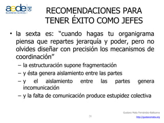 RECOMENDACIONES PARA TENER ÉXITO COMO JEFES la sexta es: “cuando hagas tu organigrama piensa que repartes jerarquía y poder, pero no olvides diseñar con precisión los mecanismos de coordinación” la estructuración supone fragmentación y ésta genera aislamiento entre las partes  y el aislamiento entre las partes genera incomunicación  y la falta de comunicación produce estupidez colectiva  